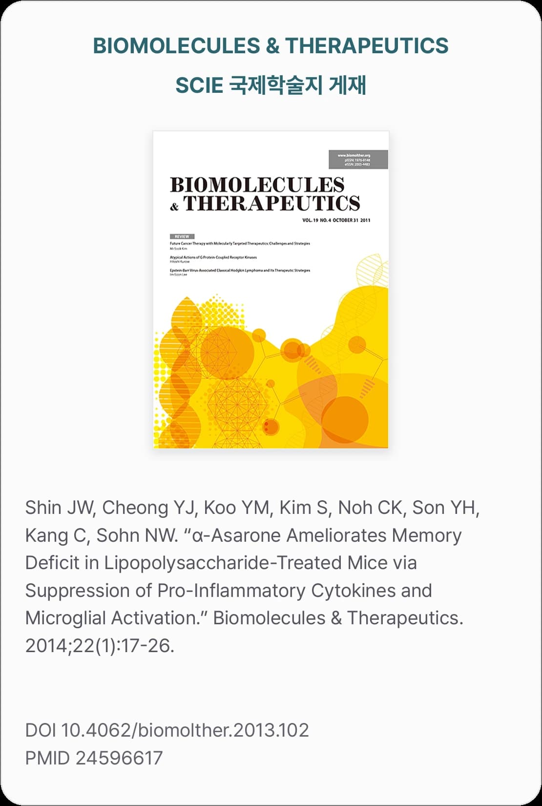 BIOMOLECULES & THERAPEUTICS — SCIE 국제학술지 게재 — Shin JW, Cheong YJ, Koo YM, Kim S, Noh CK, Son YH, Kang C, Sohn NW. “α-Asarone Ameliorates Memory Deficit in Lipopolysaccharide-Treated Mice via Suppression of Pro-Inflammatory Cytokines and Microglial Activation.” Biomolecules & Therapeutics. 2014;22(1):17-26. DOI 10.4062/biomolther.2013.102 PMID 24596617